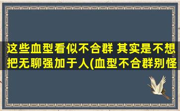 这些血型看似不合群 其实是不想把无聊强加于人(血型不合群别怪我，只是不喜无聊为中心)